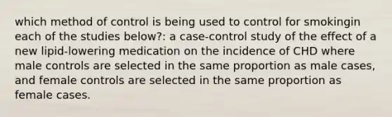 which method of control is being used to control for smokingin each of the studies below?: a case-control study of the effect of a new lipid-lowering medication on the incidence of CHD where male controls are selected in the same proportion as male cases, and female controls are selected in the same proportion as female cases.