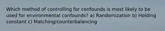 Which method of controlling for confounds is most likely to be used for environmental confounds? a) Randomization b) Holding constant c) Matching/counterbalancing