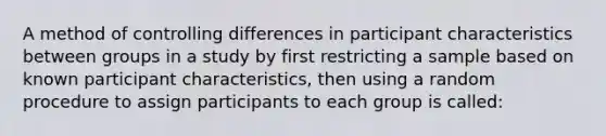 A method of controlling differences in participant characteristics between groups in a study by first restricting a sample based on known participant characteristics, then using a random procedure to assign participants to each group is called: