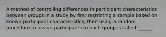 A method of controlling differences in participant characteristics between groups in a study by first restricting a sample based on known participant characteristics, then using a random procedure to assign participants to each group is called ______.