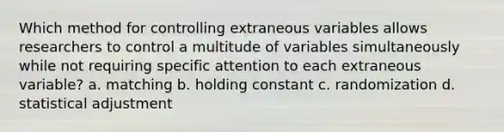 Which method for controlling extraneous variables allows researchers to control a multitude of variables simultaneously while not requiring specific attention to each extraneous variable? a. matching b. holding constant c. randomization d. statistical adjustment