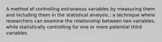 A method of controlling extraneous variables by measuring them and including them in the statistical analysis.; a technique where researchers can examine the relationship between two variables, while statistically controlling for one or more potential third variables.