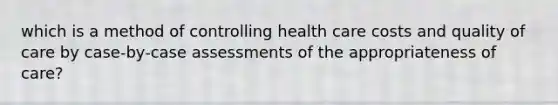 which is a method of controlling health care costs and quality of care by case-by-case assessments of the appropriateness of care?