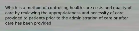 Which is a method of controlling health care costs and quality of care by reviewing the appropriateness and necessity of care provided to patients prior to the administration of care or after care has been provided