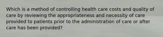 Which is a method of controlling health care costs and quality of care by reviewing the appropriateness and necessity of care provided to patients prior to the administration of care or after care has been provided?