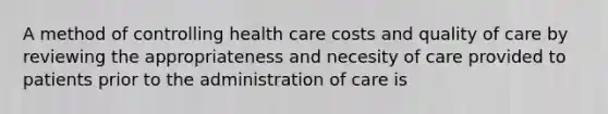 A method of controlling health care costs and quality of care by reviewing the appropriateness and necesity of care provided to patients prior to the administration of care is