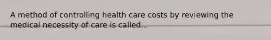 A method of controlling health care costs by reviewing the medical necessity of care is called...