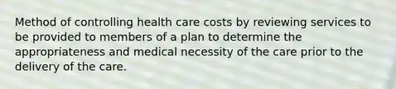 Method of controlling health care costs by reviewing services to be provided to members of a plan to determine the appropriateness and medical necessity of the care prior to the delivery of the care.