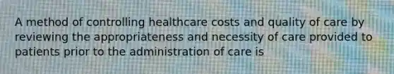 A method of controlling healthcare costs and quality of care by reviewing the appropriateness and necessity of care provided to patients prior to the administration of care is