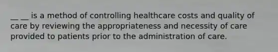 __ __ is a method of controlling healthcare costs and quality of care by reviewing the appropriateness and necessity of care provided to patients prior to the administration of care.