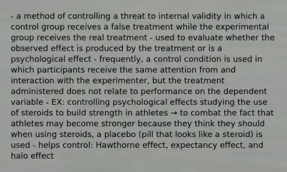 - a method of controlling a threat to internal validity in which a control group receives a false treatment while the experimental group receives the real treatment - used to evaluate whether the observed effect is produced by the treatment or is a psychological effect - frequently, a control condition is used in which participants receive the same attention from and interaction with the experimenter, but the treatment administered does not relate to performance on the dependent variable - EX: controlling psychological effects studying the use of steroids to build strength in athletes → to combat the fact that athletes may become stronger because they think they should when using steroids, a placebo (pill that looks like a steroid) is used - helps control: Hawthorne effect, expectancy effect, and halo effect