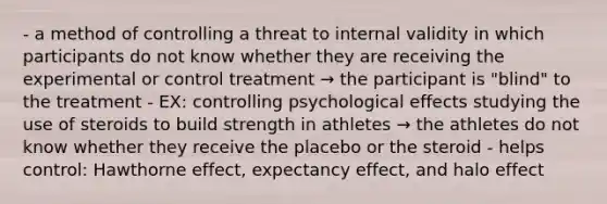 - a method of controlling a threat to internal validity in which participants do not know whether they are receiving the experimental or control treatment → the participant is "blind" to the treatment - EX: controlling psychological effects studying the use of steroids to build strength in athletes → the athletes do not know whether they receive the placebo or the steroid - helps control: Hawthorne effect, expectancy effect, and halo effect