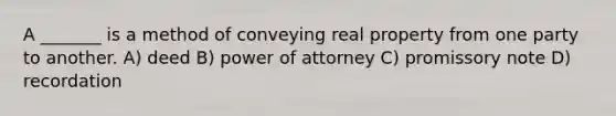 A _______ is a method of conveying real property from one party to another. A) deed B) power of attorney C) promissory note D) recordation