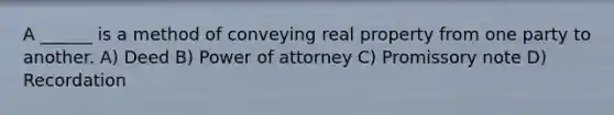 A ______ is a method of conveying real property from one party to another. A) Deed B) Power of attorney C) Promissory note D) Recordation