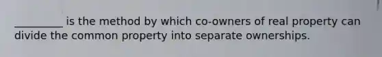 _________ is the method by which co-owners of real property can divide the common property into separate ownerships.