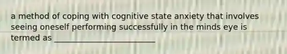 a method of coping with cognitive state anxiety that involves seeing oneself performing successfully in the minds eye is termed as _________________________