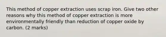 This method of copper extraction uses scrap iron. Give two other reasons why this method of copper extraction is more environmentally friendly than reduction of copper oxide by carbon. (2 marks)