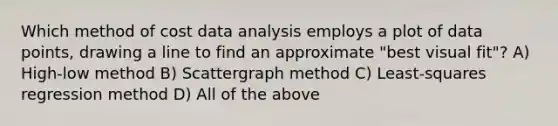 Which method of cost data analysis employs a plot of data points, drawing a line to find an approximate "best visual fit"? A) High-low method B) Scattergraph method C) Least-squares regression method D) All of the above