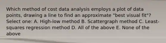 Which method of cost data analysis employs a plot of data points, drawing a line to find an approximate "best visual fit"? Select one: A. High-low method B. Scattergraph method C. Least-squares regression method D. All of the above E. None of the above