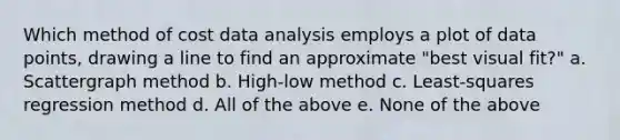 Which method of cost data analysis employs a plot of data points, drawing a line to find an approximate "best visual fit?" a. Scattergraph method b. High-low method c. Least-squares regression method d. All of the above e. None of the above