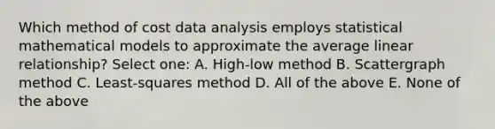 Which method of cost data analysis employs statistical mathematical models to approximate the average linear relationship? Select one: A. High-low method B. Scattergraph method C. Least-squares method D. All of the above E. None of the above