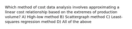 Which method of cost data analysis involves approximating a linear cost relationship based on the extremes of production volume? A) High-low method B) Scattergraph method C) Least-squares regression method D) All of the above