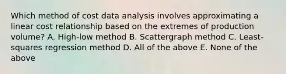 Which method of cost data analysis involves approximating a linear cost relationship based on the extremes of production volume? A. High-low method B. Scattergraph method C. Least-squares regression method D. All of the above E. None of the above