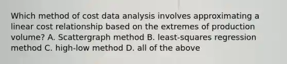 Which method of cost data analysis involves approximating a linear cost relationship based on the extremes of production volume? A. Scattergraph method B. least-squares regression method C. high-low method D. all of the above