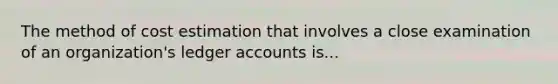 The method of cost estimation that involves a close examination of an organization's ledger accounts is...