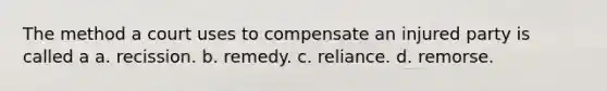 The method a court uses to compensate an injured party is called a a. recission. b. remedy. c. reliance. d. remorse.