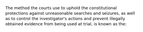 The method the courts use to uphold the constitutional protections against unreasonable searches and seizures, as well as to control the investigator's actions and prevent illegally obtained evidence from being used at trial, is known as the: