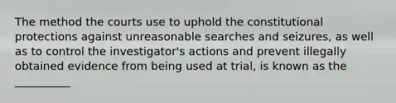 The method the courts use to uphold the constitutional protections against unreasonable searches and seizures, as well as to control the investigator's actions and prevent illegally obtained evidence from being used at trial, is known as the __________