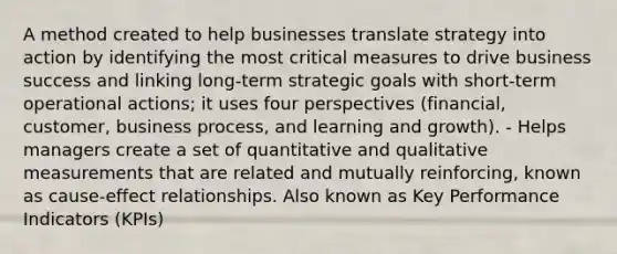 A method created to help businesses translate strategy into action by identifying the most critical measures to drive business success and linking long-term strategic goals with short-term operational actions; it uses four perspectives (financial, customer, business process, and learning and growth). - Helps managers create a set of quantitative and qualitative measurements that are related and mutually reinforcing, known as cause-effect relationships. Also known as Key Performance Indicators (KPIs)