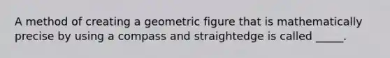 A method of creating a geometric figure that is mathematically precise by using a compass and straightedge is called _____.