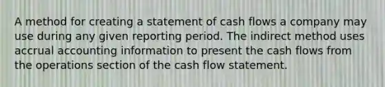 A method for creating a statement of cash flows a company may use during any given reporting period. The indirect method uses accrual accounting information to present the cash flows from the operations section of the cash flow statement.