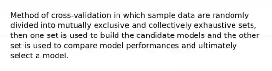 Method of cross-validation in which sample data are randomly divided into mutually exclusive and collectively exhaustive sets, then one set is used to build the candidate models and the other set is used to compare model performances and ultimately select a model.