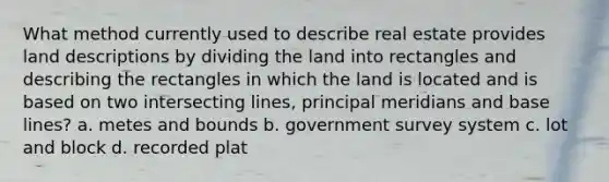 What method currently used to describe real estate provides land descriptions by dividing the land into rectangles and describing the rectangles in which the land is located and is based on two intersecting lines, principal meridians and base lines? a. metes and bounds b. government survey system c. lot and block d. recorded plat