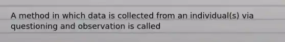 A method in which data is collected from an individual(s) via questioning and observation is called