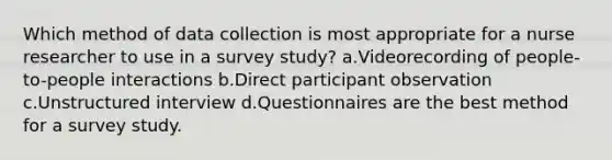 Which method of data collection is most appropriate for a nurse researcher to use in a survey study? a.Videorecording of people-to-people interactions b.Direct participant observation c.Unstructured interview d.Questionnaires are the best method for a survey study.