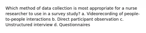 Which method of data collection is most appropriate for a nurse researcher to use in a survey study? a. Videorecording of people-to-people interactions b. Direct participant observation c. Unstructured interview d. Questionnaires