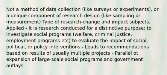 Not a method of data collection (like surveys or experiments), or a unique component of research design (like sampling or measurement) Type of research-change and impact subjects. Applied - It is research conducted for a distinctive purpose: to investigate social programs (welfare, criminal justice, employment programs etc) to evaluate the impact of social, political, or policy interventions - Leads to recommendations based on results of usually multiple projects - Parallel ot expansion of large-scale social programs and government outlays