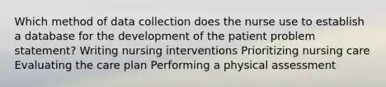 Which method of data collection does the nurse use to establish a database for the development of the patient problem statement? Writing nursing interventions Prioritizing nursing care Evaluating the care plan Performing a physical assessment