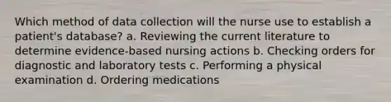 Which method of data collection will the nurse use to establish a patient's database? a. Reviewing the current literature to determine evidence-based nursing actions b. Checking orders for diagnostic and laboratory tests c. Performing a physical examination d. Ordering medications