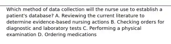 Which method of data collection will the nurse use to establish a patient's database? A. Reviewing the current literature to determine evidence-based nursing actions B. Checking orders for diagnostic and laboratory tests C. Performing a physical examination D. Ordering medications