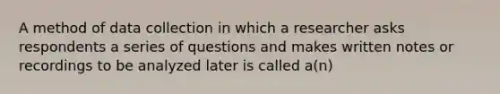 A method of data collection in which a researcher asks respondents a series of questions and makes written notes or recordings to be analyzed later is called a(n)