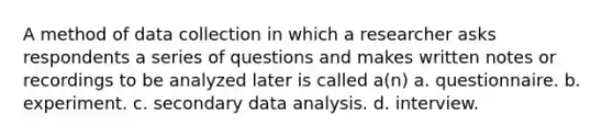 A method of data collection in which a researcher asks respondents a series of questions and makes written notes or recordings to be analyzed later is called a(n) a. questionnaire. b. experiment. c. secondary data analysis. d. interview.