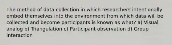 The method of data collection in which researchers intentionally embed themselves into the environment from which data will be collected and become participants is known as what? a) Visual analog b) Triangulation c) Participant observation d) Group interaction