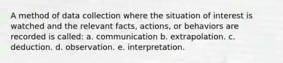 A method of data collection where the situation of interest is watched and the relevant facts, actions, or behaviors are recorded is called: a. communication b. extrapolation. c. deduction. d. observation. e. interpretation.