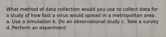 What method of data collection would you use to collect data for a study of how fast a virus would spread in a metropolitan area. a. Use a simulation b. Do an observational study c. Take a survey d. Perform an experiment