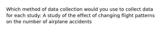 Which method of data collection would you use to collect data for each study: A study of the effect of changing flight patterns on the number of airplane accidents